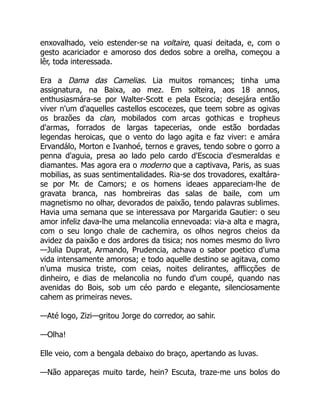 enxovalhado, veio estender-se na voltaire, quasi deitada, e, com o
gesto acariciador e amoroso dos dedos sobre a orelha, começou a
lêr, toda interessada.
Era a Dama das Camelias. Lia muitos romances; tinha uma
assignatura, na Baixa, ao mez. Em solteira, aos 18 annos,
enthusiasmára-se por Walter-Scott e pela Escocia; desejára então
viver n'um d'aquelles castellos escocezes, que teem sobre as ogivas
os brazões da clan, mobilados com arcas gothicas e tropheus
d'armas, forrados de largas tapecerias, onde estão bordadas
legendas heroicas, que o vento do lago agita e faz viver: e amára
Ervandálo, Morton e Ivanhoé, ternos e graves, tendo sobre o gorro a
penna d'aguia, presa ao lado pelo cardo d'Escocia d'esmeraldas e
diamantes. Mas agora era o moderno que a captivava, Paris, as suas
mobilias, as suas sentimentalidades. Ria-se dos trovadores, exaltára-
se por Mr. de Camors; e os homens ideaes appareciam-lhe de
gravata branca, nas hombreiras das salas de baile, com um
magnetismo no olhar, devorados de paixão, tendo palavras sublimes.
Havia uma semana que se interessava por Margarida Gautier: o seu
amor infeliz dava-lhe uma melancolia ennevoada: via-a alta e magra,
com o seu longo chale de cachemira, os olhos negros cheios da
avidez da paixão e dos ardores da tisica; nos nomes mesmo do livro
—Julia Duprat, Armando, Prudencia, achava o sabor poetico d'uma
vida intensamente amorosa; e todo aquelle destino se agitava, como
n'uma musica triste, com ceias, noites delirantes, afflicções de
dinheiro, e dias de melancolia no fundo d'um coupé, quando nas
avenidas do Bois, sob um céo pardo e elegante, silenciosamente
cahem as primeiras neves.
—Até logo, Zizi—gritou Jorge do corredor, ao sahir.
—Olha!
Elle veio, com a bengala debaixo do braço, apertando as luvas.
—Não appareças muito tarde, hein? Escuta, traze-me uns bolos do
 