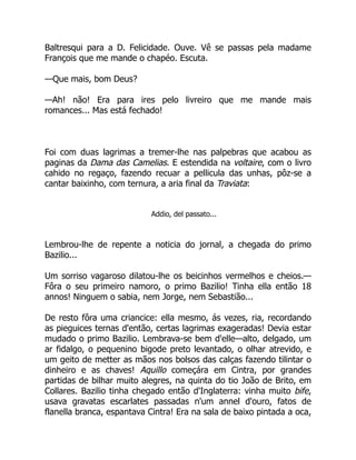 Baltresqui para a D. Felicidade. Ouve. Vê se passas pela madame
François que me mande o chapéo. Escuta.
—Que mais, bom Deus?
—Ah! não! Era para ires pelo livreiro que me mande mais
romances... Mas está fechado!
Foi com duas lagrimas a tremer-lhe nas palpebras que acabou as
paginas da Dama das Camelias. E estendida na voltaire, com o livro
cahido no regaço, fazendo recuar a pellicula das unhas, pôz-se a
cantar baixinho, com ternura, a aria final da Traviata:
Addio, del passato...
Lembrou-lhe de repente a noticia do jornal, a chegada do primo
Bazilio...
Um sorriso vagaroso dilatou-lhe os beicinhos vermelhos e cheios.—
Fôra o seu primeiro namoro, o primo Bazilio! Tinha ella então 18
annos! Ninguem o sabia, nem Jorge, nem Sebastião...
De resto fôra uma criancice: ella mesmo, ás vezes, ria, recordando
as pieguices ternas d'então, certas lagrimas exageradas! Devia estar
mudado o primo Bazilio. Lembrava-se bem d'elle—alto, delgado, um
ar fidalgo, o pequenino bigode preto levantado, o olhar atrevido, e
um geito de metter as mãos nos bolsos das calças fazendo tilintar o
dinheiro e as chaves! Aquillo começára em Cintra, por grandes
partidas de bilhar muito alegres, na quinta do tio João de Brito, em
Collares. Bazilio tinha chegado então d'Inglaterra: vinha muito bife,
usava gravatas escarlates passadas n'um annel d'ouro, fatos de
flanella branca, espantava Cintra! Era na sala de baixo pintada a oca,
 