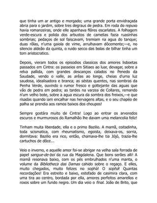 que tinha um ar antigo e morgado; uma grande porta envidraçada
abria para o jardim, sobre tres degraus de pedra. Em roda do repuxo
havia romanzeiras, onde elle apanhava flôres escarlates. A folhagem
verde-escura e polida dos arbustos de camelias fazia ruasinhas
sombrias; pedaços de sol faiscavam, tremiam na agua do tanque;
duas rôlas, n'uma gaiola de vime, arrulhavam dôcemente;—e, no
silencio aldeão da quinta, o ruido secco das bolas de bilhar tinha um
tom aristocratico.
Depois, vieram todos os episodios classicos dos amores lisboetas
passados em Cintra: os passeios em Sitiaes ao luar, devagar, sobre a
relva pallida, com grandes descanços calados no Penedo da
Saudade, vendo o valle, as arêas ao longe, cheias d'uma luz
saudosa, idealisadora e branca; as séstas quentes, nas sombras da
Penha Verde, ouvindo o rumor fresco e gottejante das aguas que
vão de pedra em pedra; as tardes na varzea de Collares, remando
n'um velho bote, sobre a agua escura da sombra dos freixos,—e que
risadas quando iam encalhar nas hervagens altas, e o seu chapéo de
palha se prendia aos ramos baixos dos choupos!
Sempre gostára muito de Cintra! Logo ao entrar os arvoredos
escuros e murmurosos do Ramalhão lhe davam uma melancolia feliz!
Tinham muita liberdade, ella e o primo Bazilio. A mamã, coitadinha,
toda scismatica, com rheumatismo, egoista, deixava-os, sorria,
dormitava: Bazilio era rico, então, chamava-lhe tia Jójó, trazia-lhe
cartuchos de dôce...
Veio o inverno, e aquelle amor foi-se abrigar na velha sala forrada de
papel sangue-de-boi da rua da Magdalena. Que bons serões alli! A
mamã resonava baixo, com os pés embrulhados n'uma manta, o
volume da Bibliotheca das Damas cahido sobre o regaço. E elles,
muito chegados, muito felizes no sophá! O sophá! Quantas
recordações! Era estreito e baixo, estofado de casimira clara, com
uma tira ao centro, bordada por ella, amores perfeitos amarellos e
roxos sobre um fundo negro. Um dia veio o final. João de Brito, que
 