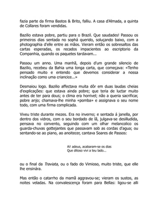 fazia parte da firma Bastos & Brito, falliu. A casa d'Almada, a quinta
de Collares foram vendidas.
Bazilio estava pobre, partiu para o Brazil. Que saudades! Passou os
primeiros dias sentada no sophá querido, soluçando baixo, com a
photographia d'elle entre as mãos. Vieram então os sobresaltos das
cartas esperadas, os recados impacientes ao escriptorio da
Companhia, quando os paquetes tardavam...
Passou um anno. Uma manhã, depois d'um grande silencio de
Bazilio, recebeu da Bahia uma longa carta, que começava: «Tenho
pensado muito e entendo que devemos considerar a nossa
inclinação como uma criancice...»
Desmaiou logo. Bazilio affectava muita dôr em duas laudas cheias
d'explicações: que estava ainda pobre; que teria de luctar muito
antes de ter para dous; o clima era horrivel; não a queria sacrificar,
pobre anjo; chamava-lhe minha «pomba» e assignava o seu nome
todo, com uma firma complicada.
Viveu triste durante mezes. Era no inverno; e sentada á janella, por
dentro dos vidros, com o seu bordado de lã, julgava-se desilludida,
pensava no convento, seguindo com um olhar melancolico os
guarda-chuvas gottejantes que passavam sob as cordas d'agua; ou
sentando-se ao piano, ao anoitecer, cantava Soares de Passos:
Ai! adeus, acabaram-se os dias
Que ditoso vivi a teu lado...
ou o final da Traviata, ou o fado do Vimioso, muito triste, que elle
lhe ensinára.
Mas então o catarrho da mamã aggravou-se; vieram os sustos, as
noites veladas. Na convalescença foram para Bellas: ligou-se alli
 