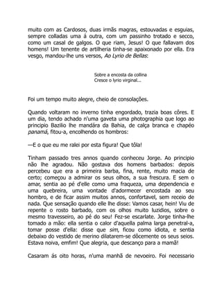 muito com as Cardosos, duas irmãs magras, estouvadas e esguias,
sempre colladas uma á outra, com um passinho trotado e secco,
como um casal de galgos. O que riam, Jesus! O que fallavam dos
homens! Um tenente de artilheria tinha-se apaixonado por ella. Era
vesgo, mandou-lhe uns versos, Ao Lyrio de Bellas:
Sobre a encosta da collina
Cresce o lyrio virginal...
Foi um tempo muito alegre, cheio de consolações.
Quando voltaram no inverno tinha engordado, trazia boas côres. E
um dia, tendo achado n'uma gaveta uma photographia que logo ao
principio Bazilio lhe mandára da Bahia, de calça branca e chapéo
panamá, fitou-a, encolhendo os hombros:
—E o que eu me ralei por esta figura! Que tôla!
Tinham passado tres annos quando conheceu Jorge. Ao principio
não lhe agradou. Não gostava dos homens barbados: depois
percebeu que era a primeira barba, fina, rente, muito macia de
certo; começou a admirar os seus olhos, a sua frescura. E sem o
amar, sentia ao pé d'elle como uma fraqueza, uma dependencia e
uma quebreira, uma vontade d'adormecer encostada ao seu
hombro, e de ficar assim muitos annos, confortavel, sem receio de
nada. Que sensação quando elle lhe disse: Vamos casar, hein! Viu de
repente o rosto barbado, com os olhos muito luzidios, sobre o
mesmo travesseiro, ao pé do seu! Fez-se escarlate. Jorge tinha-lhe
tomado a mão: ella sentia o calor d'aquella palma larga penetral-a,
tomar posse d'ella: disse que sim, ficou como idiota, e sentia
debaixo do vestido de merino dilatarem-se dôcemente os seus seios.
Estava noiva, emfim! Que alegria, que descanço para a mamã!
Casaram ás oito horas, n'uma manhã de nevoeiro. Foi necessario
 