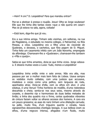 —Hein? A snr.a
D. Leopoldina? Para que mandou entrar?
Poz-se a abotoar á pressa o roupão. Jesus! Olha se Jorge soubesse!
Elle que lhe tinha dito tantas vezes «que a não queria em casa!»
Mas se já estava na sala, agora, coitada!
—Está bom, diga-lhe que já vou.
Era a sua intima amiga. Tinham sido visinhas, em solteiras, na rua
da Magdalena, e estudado no mesmo collegio, á Patriarchal, na Rita
Pessoa, a côxa. Leopoldina era a filha unica do visconde de
Quebraes, o devasso, o cachetico, que fôra pagem de D. Miguel.
Tinha feito um casamento infeliz com um João Noronha, empregado
da alfandega. Chamavam-lhe a «Quebraes»; chamavam-lhe tambem
a «Pão e queijo».
Sabia-se que tinha amantes, dizia-se que tinha vicios. Jorge odiava-
a. E dissera muitas vezes a Luiza: Tudo, menos a Leopoldina!
Leopoldina tinha então vinte e sete annos. Não era alta, mas
passava por ser a mulher mais bem feita de Lisboa. Usava sempre
os vestidos muito collados, com uma justeza que accusava,
modelava o corpo como uma pellica, sem largueza de roda,
apanhados atraz. Dizia-se d'ella, com os olhos em alvo: é uma
estatua, é uma Venus! Tinha hombros de modêlo, d'uma redondeza
descahida e cheia; sentia-se nos seus seios, mesmo através do
corpete, o desenho rijo e harmonioso de duas bellas metades de
limão; a linha dos quadris rica e firme, certos quebrados vibrantes
de cintura faziam voltar os olhares accesos dos homens. A cara era
um pouco grosseira; as asas do nariz tinham uma dilatação carnuda;
na pelle, muito fina, d'um trigueiro quente e córado, havia
signaesinhos desvanecidos d'antigas bexigas. A sua belleza eram os
olhos, d'uma negrura intensa, afogados n'um fluido, muito
 