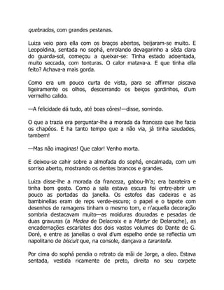 quebrados, com grandes pestanas.
Luiza veio para ella com os braços abertos, beijaram-se muito. E
Leopoldina, sentada no sophá, enrolando devagarinho a sêda clara
do guarda-sol, começou a queixar-se: Tinha estado adoentada,
muito seccada, com tonturas. O calor matava-a. E que tinha ella
feito? Achava-a mais gorda.
Como era um pouco curta de vista, para se affirmar piscava
ligeiramente os olhos, descerrando os beiços gordinhos, d'um
vermelho calido.
—A felicidade dá tudo, até boas côres!—disse, sorrindo.
O que a trazia era perguntar-lhe a morada da franceza que lhe fazia
os chapéos. E ha tanto tempo que a não via, já tinha saudades,
tambem!
—Mas não imaginas! Que calor! Venho morta.
E deixou-se cahir sobre a almofada do sophá, encalmada, com um
sorriso aberto, mostrando os dentes brancos e grandes.
Luiza disse-lhe a morada da franceza, gabou-lh'a; era barateira e
tinha bom gosto. Como a sala estava escura foi entre-abrir um
pouco as portadas da janella. Os estofos das cadeiras e as
bambinellas eram de reps verde-escuro; o papel e o tapete com
desenhos de ramagens tinham o mesmo tom, e n'aquella decoração
sombria destacavam muito—as molduras douradas e pesadas de
duas gravuras (a Medea de Delacroix e a Martyr de Delaroche), as
encadernações escarlates dos dois vastos volumes do Dante de G.
Doré, e entre as janellas o oval d'um espelho onde se reflectia um
napolitano de biscuit que, na console, dançava a tarantella.
Por cima do sophá pendia o retrato da mãi de Jorge, a oleo. Estava
sentada, vestida ricamente de preto, direita no seu corpete
 