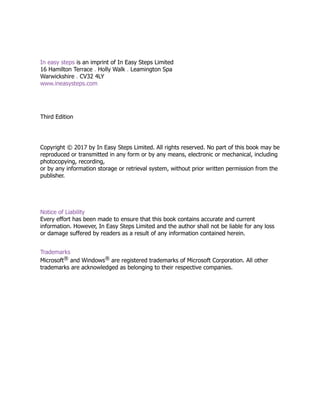 In easy steps is an imprint of In Easy Steps Limited
16 Hamilton Terrace . Holly Walk . Leamington Spa
Warwickshire . CV32 4LY
www.ineasysteps.com
Third Edition
Copyright © 2017 by In Easy Steps Limited. All rights reserved. No part of this book may be
reproduced or transmitted in any form or by any means, electronic or mechanical, including
photocopying, recording,
or by any information storage or retrieval system, without prior written permission from the
publisher.
Notice of Liability
Every effort has been made to ensure that this book contains accurate and current
information. However, In Easy Steps Limited and the author shall not be liable for any loss
or damage suffered by readers as a result of any information contained herein.
Trademarks
Microsoft® and Windows® are registered trademarks of Microsoft Corporation. All other
trademarks are acknowledged as belonging to their respective companies.
 