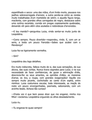 espartilhado e secco: uma das mãos, d'um livido morto, pousava nos
joelhos sobrecarregada d'anneis; a outra perdia-se entre as rendas
muito trabalhadas d'um mantelete de setim; e aquella figura longa,
macilenta, com grandes olhos carregados de negro, destacava sobre
uma cortina escarlate, corrida em pregas copiosamente quebradas,
deixando vêr para além céos azulados e redondezas d'arvoredos.
—E teu marido?—perguntou Luiza, vindo sentar-se muito junto de
Leopoldina.
—Como sempre. Pouco divertido—respondeu, rindo. E, com um ar
serio, a testa um pouco franzida:—Sabes que acabei com o
Mendonça?
Luiza fez-se ligeiramente vermelha.
—Sim?
Leopoldina deu logo detalhes.
Era muito indiscreta, fallava muito de si, das suas sensações, da sua
alcova, das suas contas. Nunca tivera segredos para Luiza; e na sua
necessidade de fazer confidencias, de gozar a admiração d'ella,
descrevia-lhe os seus amantes, as opiniões d'elles, as maneiras
d'amar, os tics, a roupa, com grandes exagerações! Aquillo era
sempre muito picante, cochichado ao canto d'um sophá, entre
risinhos: Luiza costumava escutar, toda interessada, as maçãs do
rosto um pouco envergonhadas, pasmada, saboreando, com um
arzinho beato. Achava tão curioso!
—D'esta vez é que bem posso dizer que me enganei, minha rica
filha!—exclamou Leopoldina erguendo os olhos desoladamente.
Luiza riu.
—Tu enganas-te quasi sempre!
 