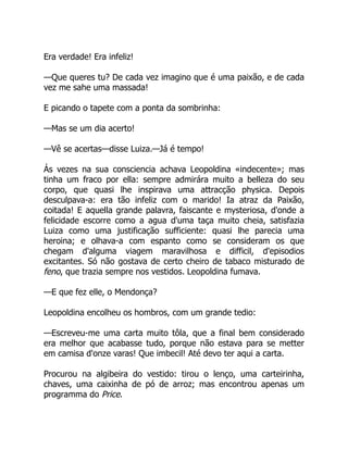 Era verdade! Era infeliz!
—Que queres tu? De cada vez imagino que é uma paixão, e de cada
vez me sahe uma massada!
E picando o tapete com a ponta da sombrinha:
—Mas se um dia acerto!
—Vê se acertas—disse Luiza.—Já é tempo!
Ás vezes na sua consciencia achava Leopoldina «indecente»; mas
tinha um fraco por ella: sempre admirára muito a belleza do seu
corpo, que quasi lhe inspirava uma attracção physica. Depois
desculpava-a: era tão infeliz com o marido! Ia atraz da Paixão,
coitada! E aquella grande palavra, faiscante e mysteriosa, d'onde a
felicidade escorre como a agua d'uma taça muito cheia, satisfazia
Luiza como uma justificação sufficiente: quasi lhe parecia uma
heroina; e olhava-a com espanto como se consideram os que
chegam d'alguma viagem maravilhosa e difficil, d'episodios
excitantes. Só não gostava de certo cheiro de tabaco misturado de
feno, que trazia sempre nos vestidos. Leopoldina fumava.
—E que fez elle, o Mendonça?
Leopoldina encolheu os hombros, com um grande tedio:
—Escreveu-me uma carta muito tôla, que a final bem considerado
era melhor que acabasse tudo, porque não estava para se metter
em camisa d'onze varas! Que imbecil! Até devo ter aqui a carta.
Procurou na algibeira do vestido: tirou o lenço, uma carteirinha,
chaves, uma caixinha de pó de arroz; mas encontrou apenas um
programma do Price.
 