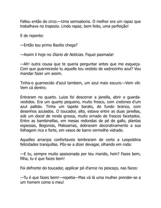 Fallou então do circo.—Uma semsaboria. O melhor era um rapaz que
trabalhava no trapezio. Lindo rapaz, bem feito, uma perfeição!
E de repente:
—Então teu primo Bazilio chega?
—Assim li hoje no Diario de Noticias. Fiquei pasmada!
—Ah! outra cousa que te queria perguntar antes que me esqueça.
Com que guarneceste tu aquelle teu vestido de xadrezinho azul? Vou
mandar fazer um assim.
Tinha-o guarnecido d'azul tambem, um azul mais escuro.—Vem vêr.
Vem cá dentro.
Entraram no quarto. Luiza foi descerrar a janella, abrir o guarda-
vestidos. Era um quarto pequeno, muito fresco, com cretones d'um
azul pallido. Tinha um tapete barato, de fundo branco, com
desenhos azulados. O toucador, alto, estava entre as duas janellas,
sob um docel de renda grossa, muito ornado de frascos facetados.
Entre as bambinellas, em mesas redondas de pé de gallo, plantas
espessas, Begonias, Makoamas, dobravam decorativamente a sua
folhagem rica e forte, em vasos de barro vermelho vidrado.
Aquelles arranjos confortaveis lembraram de certo a Leopoldina
felicidades tranquillas. Pôz-se a dizer devagar, olhando em roda:
—E tu, sempre muito apaixonada por teu marido, hein? Fazes bem,
filha, tu é que fazes bem!
Foi defronte do toucador, applicar pó d'arroz no pescoço, nas faces:
—Tu é que fazes bem!—repetia—Mas vá lá uma mulher prender-se a
um homem como o meu!
 