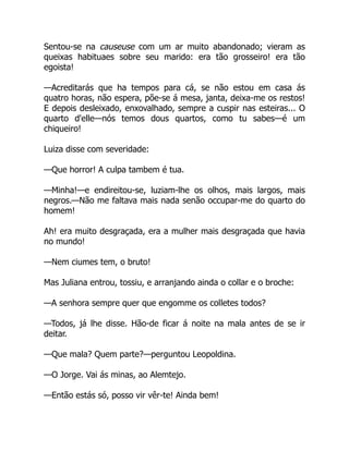Sentou-se na causeuse com um ar muito abandonado; vieram as
queixas habituaes sobre seu marido: era tão grosseiro! era tão
egoista!
—Acreditarás que ha tempos para cá, se não estou em casa ás
quatro horas, não espera, põe-se á mesa, janta, deixa-me os restos!
E depois desleixado, enxovalhado, sempre a cuspir nas esteiras... O
quarto d'elle—nós temos dous quartos, como tu sabes—é um
chiqueiro!
Luiza disse com severidade:
—Que horror! A culpa tambem é tua.
—Minha!—e endireitou-se, luziam-lhe os olhos, mais largos, mais
negros.—Não me faltava mais nada senão occupar-me do quarto do
homem!
Ah! era muito desgraçada, era a mulher mais desgraçada que havia
no mundo!
—Nem ciumes tem, o bruto!
Mas Juliana entrou, tossiu, e arranjando ainda o collar e o broche:
—A senhora sempre quer que engomme os colletes todos?
—Todos, já lhe disse. Hão-de ficar á noite na mala antes de se ir
deitar.
—Que mala? Quem parte?—perguntou Leopoldina.
—O Jorge. Vai ás minas, ao Alemtejo.
—Então estás só, posso vir vêr-te! Ainda bem!
 