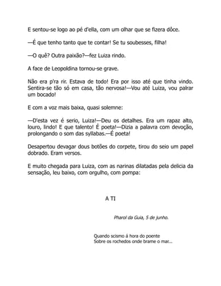 E sentou-se logo ao pé d'ella, com um olhar que se fizera dôce.
—É que tenho tanto que te contar! Se tu soubesses, filha!
—O quê? Outra paixão?—fez Luiza rindo.
A face de Leopoldina tornou-se grave.
Não era p'ra rir. Estava de todo! Era por isso até que tinha vindo.
Sentira-se tão só em casa, tão nervosa!—Vou até Luiza, vou palrar
um bocado!
E com a voz mais baixa, quasi solemne:
—D'esta vez é serio, Luiza!—Deu os detalhes. Era um rapaz alto,
louro, lindo! E que talento! É poeta!—Dizia a palavra com devoção,
prolongando o som das syllabas.—É poeta!
Desapertou devagar dous botões do corpete, tirou do seio um papel
dobrado. Eram versos.
E muito chegada para Luiza, com as narinas dilatadas pela delicia da
sensação, leu baixo, com orgulho, com pompa:
A TI
Pharol da Guia, 5 de junho.
Quando scismo á hora do poente
Sobre os rochedos onde brame o mar...
 