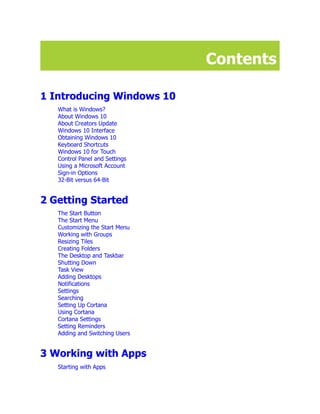 Contents
1 Introducing Windows 10
What is Windows?
About Windows 10
About Creators Update
Windows 10 Interface
Obtaining Windows 10
Keyboard Shortcuts
Windows 10 for Touch
Control Panel and Settings
Using a Microsoft Account
Sign-in Options
32-Bit versus 64-Bit
2 Getting Started
The Start Button
The Start Menu
Customizing the Start Menu
Working with Groups
Resizing Tiles
Creating Folders
The Desktop and Taskbar
Shutting Down
Task View
Adding Desktops
Notifications
Settings
Searching
Setting Up Cortana
Using Cortana
Cortana Settings
Setting Reminders
Adding and Switching Users
3 Working with Apps
Starting with Apps
 