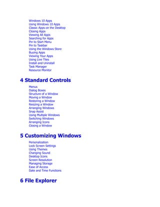 Windows 10 Apps
Using Windows 10 Apps
Classic Apps on the Desktop
Closing Apps
Viewing All Apps
Searching for Apps
Pin to Start Menu
Pin to Taskbar
Using the Windows Store
Buying Apps
Viewing Your Apps
Using Live Tiles
Install and Uninstall
Task Manager
Resource Monitor
4 Standard Controls
Menus
Dialog Boxes
Structure of a Window
Moving a Window
Restoring a Window
Resizing a Window
Arranging Windows
Snap Assist
Using Multiple Windows
Switching Windows
Arranging Icons
Closing a Window
5 Customizing Windows
Personalization
Lock Screen Settings
Using Themes
Changing Sound
Desktop Icons
Screen Resolution
Managing Storage
Ease of Access
Date and Time Functions
6 File Explorer
 