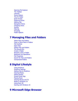 Opening File Explorer
The Taskbar
Libraries
Scenic Ribbon
This PC Folder
Quick Access
Exploring Drives
Address Bar
Navigation Panes
Changing Views
Sorting
Filtering
Grouping
Folder Options
7 Managing Files and Folders
Select Files and Folders
Copy or Move Files or Folders
File Conflicts
Open Files
Delete Files and Folders
The Recycle Bin
Create a Folder
Rename a File or Folder
Backtrack File Operations
File Properties
Search for Files and Folders
Compressed Folders
8 Digital Lifestyle
Using OneDrive
OneDrive Settings
Adding Files to OneDrive
Viewing Photos
Editing Photos
Groove Music App
Playing Music
Viewing Movies and TV
Books in Windows 10
Using Paint 3D
Gaming with Windows 10
9 Microsoft Edge Browser
 