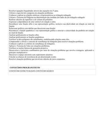 Resolver equações biquadradas através das equações do 2º grau.
Utilizar a regra de três composta em situações problemas.
Conhecer e aplicar as relações métricas e trigonométricas no triângulo retângulo.
Utilizar o Teorema de Pitágoras na determinação das medidas dos lados de um triângulo retângulo.
Realizar cálculos da superfície e do volume de poliedros.
Expressar a dependência de uma variável em relação a outra.
Reconhecer uma função afim e sua representação gráfica, inclusive sua declividade em relação ao sinal da
função.
Relacionar gráficos com tabelas que descrevem uma função.
Reconhecer a função quadrática e sua representação gráfica e associar a concavidade da parábola em relação
ao sinal da função.
Analisar graficamente as funções afins.
Analisar graficamente as funções quadráticas.
Verificar se dois polígonos são semelhantes, estabelecendo relações entre eles.
Compreender e utilizar o conceito de semelhança de triângulos para resolver situações-problema.
Conhecer e aplicar os critérios de semelhança de triângulos.
Aplicar o Teorema de Tales em situações-problemas.
Verificar as noções básicas de geometria projetiva.
Desenvolver o raciocínio combinatório por meio de situações-problema que envolva contagens, aplicando o
princípio multiplicativo.
Descrever o espaço amostral a um experimento aleatório.
Calcular as chances de ocorrência de um determinado evento.
Resolver situações-problema que envolvam cálculos de juros compostos.



CONTEÚDOS PROGRAMÁTICOS
CONTEÚDO ESTRUTURANTE CONTEÚDO BÁSICO
 