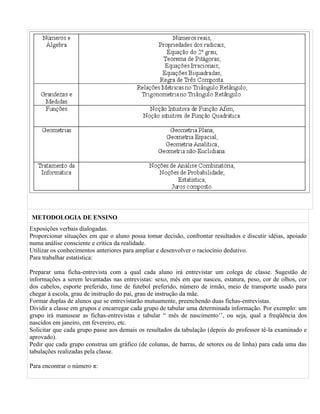 METODOLOGIA DE ENSINO
Exposições verbais dialogadas.
Proporcionar situações em que o aluno possa tomar decisão, confrontar resultados e discutir idéias, apoiado
numa análise consciente e crítica da realidade.
Utilizar os conhecimentos anteriores para ampliar e desenvolver o raciocínio dedutivo.
Para trabalhar estatística:

Preparar uma ficha-entrevista com a qual cada aluno irá entrevistar um colega de classe. Sugestão de
informações a serem levantadas nas entrevistas: sexo, mês em que nasceu, estatura, peso, cor de olhos, cor
dos cabelos, esporte preferido, time de futebol preferido, número de irmão, meio de transporte usado para
chegar à escola, grau de instrução do pai, grau de instrução da mãe.
Formar duplas de alunos que se entrevistarão mutuamente, preenchendo duas fichas-entrevistas.
Dividir a classe em grupos e encarregar cada grupo de tabular uma determinada informação. Por exemplo: um
grupo irá manusear as fichas-entrevistas e tabular “ mês de nascimento’’, ou seja, qual a freqüência dos
nascidos em janeiro, em fevereiro, etc.
Solicitar que cada grupo passe aos demais os resultados da tabulação (depois do professor tê-la examinado e
aprovado).
Pedir que cada grupo construa um gráfico (de colunas, de barras, de setores ou de linha) para cada uma das
tabulações realizadas pela classe.

Para encontrar o número π:
 