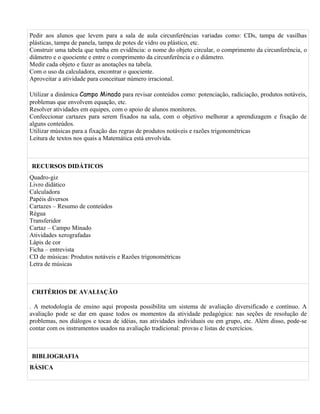 Pedir aos alunos que levem para a sala de aula circunferências variadas como: CDs, tampa de vasilhas
plásticas, tampa de panela, tampa de potes de vidro ou plástico, etc.
Construir uma tabela que tenha em evidência: o nome do objeto circular, o comprimento da circunferência, o
diâmetro e o quociente e entre o comprimento da circunferência e o diâmetro.
Medir cada objeto e fazer as anotações na tabela.
Com o uso da calculadora, encontrar o quociente.
Aproveitar a atividade para conceituar número irracional.

Utilizar a dinâmica Campo Minado para revisar conteúdos como: potenciação, radiciação, produtos notáveis,
problemas que envolvem equação, etc.
Resolver atividades em equipes, com o apoio de alunos monitores.
Confeccionar cartazes para serem fixados na sala, com o objetivo melhorar a aprendizagem e fixação de
alguns conteúdos.
Utilizar músicas para a fixação das regras de produtos notáveis e razões trigonométricas
Leitura de textos nos quais a Matemática está envolvida.



RECURSOS DIDÁTICOS
Quadro-giz
Livro didático
Calculadora
Papéis diversos
Cartazes – Resumo de conteúdos
Régua
Transferidor
Cartaz – Campo Minado
Atividades xerografadas
Lápis de cor
Ficha – entrevista
CD de músicas: Produtos notáveis e Razões trigonométricas
Letra de músicas



CRITÉRIOS DE AVALIAÇÃO

. A metodologia de ensino aqui proposta possibilita um sistema de avaliação diversificado e contínuo. A
avaliação pode se dar em quase todos os momentos da atividade pedagógica: nas seções de resolução de
problemas, nos diálogos e tocas de idéias, nas atividades individuais ou em grupo, etc. Além disso, pode-se
contar com os instrumentos usados na avaliação tradicional: provas e listas de exercícios.



BIBLIOGRAFIA
BÁSICA
 