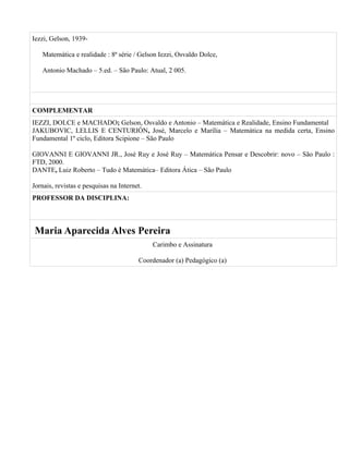 Iezzi, Gelson, 1939-

   Matemática e realidade : 8ª série / Gelson Iezzi, Osvaldo Dolce,

   Antonio Machado – 5.ed. – São Paulo: Atual, 2 005.




COMPLEMENTAR
IEZZI, DOLCE e MACHADO; Gelson, Osvaldo e Antonio – Matemática e Realidade, Ensino Fundamental
JAKUBOVIC, LELLIS E CENTURIÓN, José, Marcelo e Marília – Matemática na medida certa, Ensino
Fundamental 1º ciclo, Editora Scipione – São Paulo

GIOVANNI E GIOVANNI JR., José Ruy e José Ruy – Matemática Pensar e Descobrir: novo – São Paulo :
FTD, 2000.
DANTE, Luiz Roberto – Tudo é Matemática– Editora Ática – São Paulo

Jornais, revistas e pesquisas na Internet.
PROFESSOR DA DISCIPLINA:



Maria Aparecida Alves Pereira
                                             Carimbo e Assinatura

                                        Coordenador (a) Pedagógico (a)
 