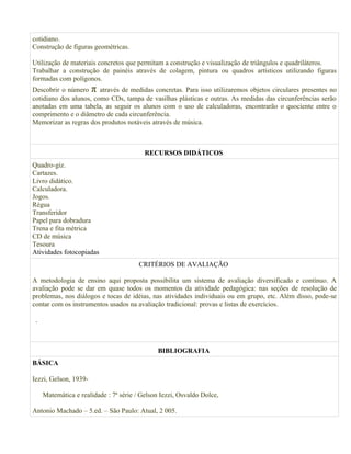 cotidiano.
Construção de figuras geométricas.

Utilização de materiais concretos que permitam a construção e visualização de triângulos e quadriláteros.
Trabalhar a construção de painéis através de colagem, pintura ou quadros artísticos utilizando figuras
formadas com polígonos.
Descobrir o número π através de medidas concretas. Para isso utilizaremos objetos circulares presentes no
cotidiano dos alunos, como CDs, tampa de vasilhas plásticas e outras. As medidas das circunferências serão
anotadas em uma tabela, as seguir os alunos com o uso de calculadoras, encontrarão o quociente entre o
comprimento e o diâmetro de cada circunferência.
Memorizar as regras dos produtos notáveis através de música.



                                          RECURSOS DIDÁTICOS
Quadro-giz.
Cartazes.
Livro didático.
Calculadora.
Jogos.
Régua
Transferidor
Papel para dobradura
Trena e fita métrica
CD de música
Tesoura
Atividades fotocopiadas
                                        CRITÉRIOS DE AVALIAÇÃO

A metodologia de ensino aqui proposta possibilita um sistema de avaliação diversificado e contínuo. A
avaliação pode se dar em quase todos os momentos da atividade pedagógica: nas seções de resolução de
problemas, nos diálogos e tocas de idéias, nas atividades individuais ou em grupo, etc. Além disso, pode-se
contar com os instrumentos usados na avaliação tradicional: provas e listas de exercícios.

 .



                                              BIBLIOGRAFIA
BÁSICA

Iezzi, Gelson, 1939-

     Matemática e realidade : 7ª série / Gelson Iezzi, Osvaldo Dolce,

Antonio Machado – 5.ed. – São Paulo: Atual, 2 005.
 