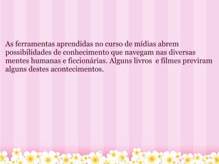   As ferramentas aprendidas no curso de mídias abrem possibilidades de conhecimento que navegam nas diversas mentes humanas e ficcionárias. Alguns livros  e filmes previram alguns destes acontecimentos. 