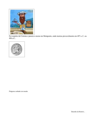 Foi expulso de Crotona e passou a morar em Metaponto, onde morreu provavelmente em 497 a. C. ou
496 a.C..




Pitágoras cunhado em moeda




                                                                            Desenho do Roteiro...
 