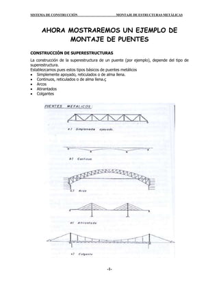 SISTEMA DE CONSTRUCCIÓN MONTAJE DE ESTRUCTURAS METÁLICAS
-1-
AHORA MOSTRAREMOS UN EJEMPLO DE
MONTAJE DE PUENTES
CONSTRUCCIÓN DE SUPERESTRUCTURAS
La construcción de la superestructura de un puente (por ejemplo), depende del tipo de
superestructura.
Establezcamos pues estos tipos básicos de puentes metálicos
 Simplemente apoyado, reticulados o de alma llena.
 Continuos, reticulados o de alma llena.ç
 Arcos
 Atirantados
 Colgantes
 