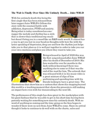 The Wait is Finally Over Since His Untimely Death… Juice WRLD
With his untimelydeath this beingthe
first single that has been released from
later rapper Juice WRLD it follows his
story with the constantbattle with
addiction,depression,PTSD and anxiety.
Beingwhat is today considered an emo-
rapper the melodyand rhythm has a style
that is slowerthan traditional rap music
but doesn’tbring you in a mood like an R&B track would.It almosthas
a way to get you lost in your head on thoughts with how the with the
lyrics speakingof depression,drug use and how the rhythm just helps
take you to that place so it is well put togetherin order to take you our
your own emotions and place you where they wantto take you.
Beingreleased in April of 2020 this was
the first songreleased after Juice WRLD
after his death of Decemberof 2019.His
fans waited for over for months in the
dark withoutknowing if there was
anythingelse to come or if that was the
end of the road for him. The artwork that
was released with it in his music video is
a great mixture of clips of him
preformingand spendingtime with his
friends lookingto have a great time. The
illustrations that show him as a cartoon that shows his steppingbeyond
this world is a touchingmomentthat shows his presents is still making
an impact here even with his transcendingto the next life.
The performance of this single has done great in the marketplace with
his giant fanbase that he was able to get in his short time having been
patentlywaiting for somethingnew since his untimelydeath. With no
word of anythingne comingand the time going on the fans began to
wonderif there were no new from Juice WRLD to come. Since its arrival
though it looks to continue to do well with on the charts, sales and
 