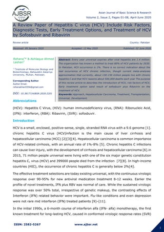 Asian Journal of Basic Science & Research
Volume 2, Issue 2, Pages 01-08, April-June 2020
ISSN: 2582-5267 www.ajbsr.net
1
A Review Paper of Hepatitis C virus (HCV) Include Risk Factors,
Diagnostic Tests, Early Treatment Options, and Treatment of HCV
by Sofosbuvir and Ribavirin
Review article Country: Pakistan
Abbreviations
(HCV): Hepatitis C Virus, (HIV): human immunodeficiency virus, (RNA): Ribonucleic Acid,
(IFN): interferon, (RBA): Ribavirin, (SVR): sofosbuvir.
Introduction
HCV is a small, enclosed, positive-sense, single, stranded RNA virus with a 9.6 genome [1].
chronic hepatitis C virus (HCV)infection is the main cause of liver cirrhosis and
hepatocellular carcinoma (HCC) [2][3][4]. Hepatocellular carcinoma is common importance
of HCV-related cirrhosis, with an annual rate of 1%-8% [5]. Chronic hepatitis C infections
can cause liver injury, with the development of cirrhosis and hepatocellular carcinoma [6].in
2015, 71 million people universal were living with one of the six major genetic constitution
hepatitis C, virus (HCV) and 399000 people died from the infection [7][8]. In high-income
countries (HIC), the occurrence of chronic hepatitis C is generally below 2%[4].
The effective treatment selections are today existing universal, with the continuous virologic
response over 90-95% for new antiviral medication treatment 8-12 weeks. Earlier the
profile of novel treatments, IFN plus RBV was normal of care. While the sustained virologic
response was over 50% total, irrespective of genetic makeup, the contrasting effects of
Interferon (IFN) related behavior were important. Flu-like conditions and even depression
were not rare mid interferon (IFN) treated patients [9]–[11].
In the initial 1990s, a 6-month course of interferon alfa (IFN- alfa) monotherapy, the first
known treatment for long-lasting HCV, caused in conformed virologic response rates (SVR)
Rehana1
* & Akhlaque Ahmed
Lashari2
1,2
Institute of Molecular Biology and
Biotechnology, Bahauddin Zakariya
University, Multan, Pakistan.
Corresponding Author
Author Email:
rehanakhan5556@gmail.com
DOI: 10.38177/AJBSR.2020.2201
Abstract: Every year universal expiries after viral hepatitis are 1.4 million.
The organization has known a method to treat 80% of HCV patients by 2030.
In Pakistan, HCV occurrence is 1%. There is no correct indication about the
real occurrence of HCV chronic infection, though current meta-analyses
approximation that currently, about 130-150 million people live with chronic
hepatitis C and that HCV reasons about 500,000 deaths each year The purpose
of this review article to describes the introduction of HCV, risk factors of HCV,
Early treatment option sand result of sofosbuvir plus Ribavirin on the
treatment of HCV.
Keywords: Approach, Hepatocellular Carcinoma, Treatment, Transplantation,
Universal, Development.
Received: 09 January 2020 Accepted: 12 May 2020 Published: 02 June 2020
 