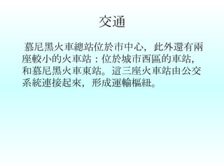 交通 慕尼黑火車總站位於市中心，此外還有兩座較小的火車站：位於城市西區的車站，和慕尼黑火車東站。這三座火車站由公交系統連接起來，形成運輸樞紐。 