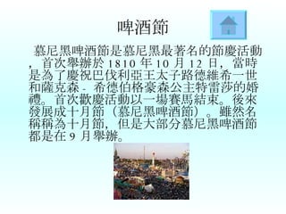 啤酒節 慕尼黑啤酒節是慕尼黑最著名的節慶活動，首次舉辦於 1810 年 10 月 12 日，當時是為了慶祝巴伐利亞王太子路德維希一世和薩克森 - 希德伯格豪森公主特雷莎的婚禮。首次歡慶活動以一場賽馬結束。後來發展成十月節（慕尼黑啤酒節）。雖然名稱稱為十月節，但是大部分慕尼黑啤酒節都是在 9 月舉辦。   