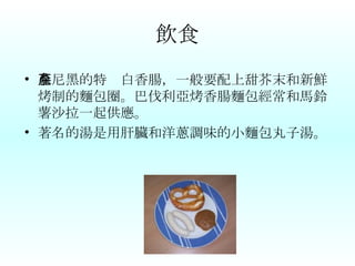 飲食 慕尼黑的特產白香腸，一般要配上甜芥末和新鮮烤制的麵包圈。巴伐利亞烤香腸麵包經常和馬鈴薯沙拉一起供應。 著名的湯是用肝臟和洋蔥調味的小麵包丸子湯。 