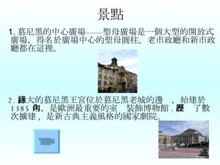 景點 1. 慕尼黑的中心廣場——聖母廣場是一個大型的開放式廣場，得名於廣場中心的聖母圓柱。老市政廳和新市政廳都在這裡。 2. 巨大的慕尼黑王宮位於慕尼黑老城的邊緣，始建於 1385 年，是歐洲最重要的室內裝飾博物館 . 經歷了數次擴建 ,  是新古典主義風格的國家劇院。 