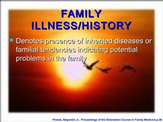 FAMILYFAMILY
ILLNESS/HISTORYILLNESS/HISTORY
 Denotes presence of inherited diseases orDenotes presence of inherited diseases or
familial tendencies indicating potentialfamilial tendencies indicating potential
problems in the familyproblems in the family
Pineda, Alejandro Jr.. Proceedings of the Orientation Course in Family Medicine.p.36
 