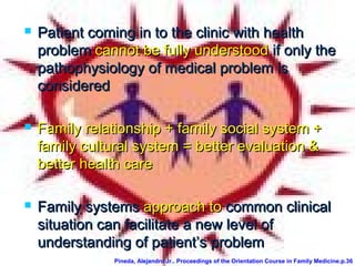  Patient coming in to the clinic with healthPatient coming in to the clinic with health
problemproblem cannot be fully understoodcannot be fully understood if only theif only the
pathophysiology of medical problem ispathophysiology of medical problem is
consideredconsidered
 Family relationship + family social system +Family relationship + family social system +
family cultural system = better evaluation &family cultural system = better evaluation &
better health carebetter health care
 Family systemsFamily systems approach toapproach to common clinicalcommon clinical
situation can facilitate a new levelsituation can facilitate a new level ofof
understanding of patient’s problemunderstanding of patient’s problem
Pineda, Alejandro Jr.. Proceedings of the Orientation Course in Family Medicine.p.36
 