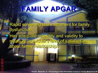 FAMILY APGARFAMILY APGAR
 Rapid screening test instrument for familyRapid screening test instrument for family
dysfunctiondysfunction
 Has adequate reliability and validity toHas adequate reliability and validity to
measure individual’s level of satisfactionmeasure individual’s level of satisfaction
about family relationshipsabout family relationships
Pineda, Alejandro Jr.. Proceedings of the Orientation Course in Family Medicine.p.40
 