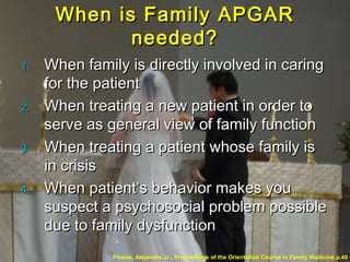 When is Family APGARWhen is Family APGAR
needed?needed?
1.1. When family is directly involved in caringWhen family is directly involved in caring
for the patientfor the patient
2.2. When treating a new patient in order toWhen treating a new patient in order to
serve as general view of family functionserve as general view of family function
3.3. When treating a patient whose family isWhen treating a patient whose family is
in crisisin crisis
4.4. When patient’s behavior makes youWhen patient’s behavior makes you
suspect a psychosocial problem possiblesuspect a psychosocial problem possible
due to family dysfunctiondue to family dysfunction
Pineda, Alejandro Jr.. Proceedings of the Orientation Course in Family Medicine.p.40
 