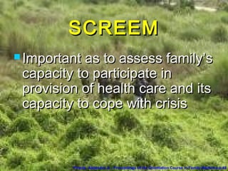 SCREEMSCREEM
 Important as to assess family’sImportant as to assess family’s
capacity to participate incapacity to participate in
provision of health care and itsprovision of health care and its
capacity to cope with crisiscapacity to cope with crisis
Pineda, Alejandro Jr.. Proceedings of the Orientation Course in Family Medicine.p.48
 