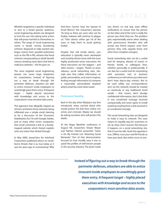 TARGETING THE ATTA C K
    Whether targeted to a specific individual    Anti-Virus Cannot Stop the Spread of        was there’s no real way (save offline
    or sent to a broad generic audience,         Email Worms,” the researchers warned,       verification) to ensure that the person
    social engineering attacks are designed      “As long as there are users who can be      on the other end of the ‘wire’ is really the
    to trick the user into taking some action    fooled, malware will continue to plague     person you think they are. The problem
    that will prove harmful to themselves or     us.” Their advice: either get rid of the    gets exponentially worse when dealing
    others. The range of social engineering      users or help them to avoid getting         with promiscuous frienders who will
    scams is broad: money laundering             fooled.                                     accept any friend request, even from
    schemes disguised as help wanted ads,                                                    persons they only vaguely know and
    bogus notices from spoofed authorities       Despite that still timely advice, user      often from complete strangers.
    such as the FBI or IRS, advance fee fraud    education is typically never attempted
    schemes masquerading as death benefit        and certainly almost never with the most    Social networking sites can be a useful
    notices, breaking news alerts that link to   highly positioned senior executives. Yet    tool for keeping abreast of events in
    malicious websites – the list goes on.       these executives are the biggest – and      friends, family, or colleagues lives,
                                                 often easiest – targets. Thanks to press    whether personally or professionally. It
    The more targeted social engineering         releases, social networking sites, silo-    can also be a useful tool for networking
    attacks can cause huge headaches             style sites that collate information on     with associates met at business
    for corporations. Instead of figuring        public personalities, and search engines,   conferences or with whom you otherwise
    out a way to break through the               finding enough information to compose       don’t have day-to-day contact. But to
    perimeter defenses, attackers are able       a reasonably personalized targeted          be used safely, any correspondence
    to entice innocent inside employees to       attack email has never been easier.         sent via the network should be treated
    unwittingly grant them entry. A frequent                                                 as cautiously as any traditional email
    target – highly placed executives                                                        would – that means, don’t divulge
    with knowledge and access to the             Promiscuous Friending                       confidential information, don’t click links
    corporation’s most sensitive data assets.                                                in any unsolicited message received
                                                 Back in the day when MySpace was first      unexpectedly and never agree to install
    The approach that allegedly tripped up       introduced, many worried about who          anything resulting from a link received in
    oil execs and led to those networks being    would protect the kids from online con      an unsolicited message.
    infiltrated was a simple email claiming      artists and criminals. Maybe we should
    to be a discussion of the “Economic          be asking ourselves who will protect the    The social networking sites are designed
    Stabilization Act.” As with Google, Adobe,   adults.                                     to make it easy to network. This ease
    and so many other victim companies,                                                      means it’s equally easy for scammers to
    that email contained a link to a booby-      At the Vegas BlackHat conference in         set up shop. Don’t assume that because
    trapped website which foisted exploits       August ‘08, researchers Shawn Moyer         it happens on a social networking site,
    onto any visitor that clicked through.       and Nathan Hamiel presented “Satan          that it must be safe. Quite the opposite is
                                                 is On My Friends List: Attacking Social     true. Offline, trust your real life friends to
    In May 2000, researchers for Interhack       Networks.” Part of that demonstration       have your back. But online, trust no one.
    Corporation published advice on email-       focused on how trivially easy it was to
    borne threats that is as true today as it    spoof the profiles of well known people
    was ten years ago. In summarizing “Why       in the security industry. The point made




                                                               Instead of figuring out a way to break through the
                                                                   perimeter defenses, attackers are able to entice
                                                                   innocent inside employees to unwittingly grant
                                                                      them entry. A frequent target – highly placed
                                                                      executives with knowledge and access to the
                                                                             corporation’s most sensitive data assets.
http://www.interhack.net/pubs/email-trojan/
5




                                                                                                                                PAGE 13
 