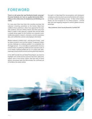 F O R E WORD
There’s an old saying that says“familiarity breeds contempt.”          Our goal is to help dispel the misconceptions and subsequent
Perceived familarity can have an equally detrimental effect -          complacency that arise due to perceived familiarity with malware
lulling us into a false sense of complacency and blinding us to        as merely a system-disrupting scourge. To fully combat today’s
reality.                                                               threats, we must recognize its 21st century purpose – criminal
                                                                       data and asset-targeting designed to achieve global economic
For many years there have been dire sounding warnings that             advantage.
cyberwar is looming somewhere on the horizon. Many have
scoffed at those predictions; others have approached the topic         - Mary Landesman, Senior Security Researcher, ScanSafe STAT
with academic and even military interest. But what many have
failed to realize is that cyberwar is already here and the battle
is already being waged. At the frontlines are corporate assets:
intellectual property, research, schematics, sensitive proprietary
data, and confidential customer and employee information.

Modern malware is merely a tool – and only one of many – used
by cybercriminals to carry out their attacks. To approach today’s
security challenges as a malware problem is to completely miss
the bigger picture – it is a criminally run sophisticated e-business
network intent on gathering intellectual and corporate assets. It
is not simply a malware problem per se; it is a large scale cyber-
espionage assault and all countries are being adversely impacted.

In the 2009 ScanSafe Annual Global Threat Report, we intend to
highlight some of the business practices that drive cybercrime,
explore some of the human aspects that fuel many of these
attacks, and present data that demonstrates the continued use
of the Web as the attack vehicle.




PAGE 2
 