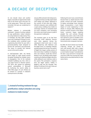 A D E CADE OF DECEPTION

As one decade closes and another                         January 2003 ushered in the Sobig worm,       Following the worm wars, named threats
begins, it provides an opportunity to look               a significant threat not fully appreciated    became fewer as attacks became more
both to the future and to the past. For                  until Sobig.E and Sobig.F appeared in         overtly criminal and profit motivated.
as the saying goes, “Those who cannot                    the summer of that same year. Sobig-          To bypass technology, clever attackers
remember the past are condemned to                       infected computers were outfitted with        began incorporating a much higher
repeat it.” 6                                            a spam proxy, enabling mass-mailers to        degree of social engineering in their
                                                         send large volumes of unwanted email          attacks. In January 2005, following the
Modern malware is commercially                           via victim computers, even harvesting         previous month’s tsunami in the Indian
motivated - instead of writing malware                   the victims own email contacts to add to      ocean, scammers began targeting
for ego gratification, today’s attackers                 the spammers’ mailing lists.                  peoples’ fear and curiosity through
are using malware to make money. Thus,                                                                 breaking news alerts. Links in the email
in hindsight, the May 2000 Loveletter                    The monetary gains to be had from             that claimed to point to headline news
worm was a harbinger of things to come.                  harvesting email addresses became             actually pointed to malicious malware
The Loveletter worm combined social                      even more apparent during the                 that turned victim computers into bots.
engineering (love letter for you) with a                 subsequent email worm wars in early
password-stealing trojan designed to                     2004. Beginning with MyDoom and               By 2006, the Storm botnet was formally
harvest ISP usernames and passwords.                     the Bagle worm, an interloper (Netsky)        underway, though not named as
The intent: to provide free Internet                     quickly jumped into the fray. The authors     such until January 2007, after a bogus
access to the worm’s author.                             of Bagle then began coding variants of        breaking news alert claimed “230 dead
                                                         their worm that, in addition to dropping      as storm batters Europe.” Coincidental to
In mid-September 2001, the Nimda                         their own malware, would also remove          the alert, a very real storm in Europe did
worm began its rapid spread around                       Netsky. In turn, the Netsky author began      cause loss of life, thus earning the trojan
the globe, facilitated by multiple means                 neutering the MyDoom/Bagle infections         family (and its associated botnet) its new
of propagation. One of the methods                       while adding his own malicious code to        name, Storm.
included modifying any .htm, .html, or                   the system. This prompted a response
.asp pages found on infected systems.                    from the Bagle authors; hidden in
The worm also spread by exploiting                       Bagle.K’s code was the message, “Hey
several vulnerabilities in Microsoft                     Netsky, f*ck off you b*tch, don’t ruine our
IIS, furthering the worm’s ability to                    business, wanna start a war?”
infect Web pages. As such, Nimda can
be viewed as a pioneer in malware’s
eventual move to the Web.




“...instead of writing malware for ego
gratification, today’s attackers are using
malware to make money.”




6
    George Santayana: Life of Reason, Reason in Common Sense, Scribner’s, 1905


PAGE 24
 
