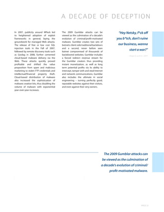 A DECADE OF DECEPTI O N

In 2007, publicity around MPack led        The 2009 Gumblar attacks can be                       “Hey Netsky, f*ck off
to heightened adoption of exploit          viewed as the culmination of a decade’s
frameworks in general, laying the          evolution of criminal/profit-motivated               you b*tch, don’t ruine
groundwork for managed Web attacks.        malware. Gumblar creates two sets of
The release of free or low cost SQL        botnets: client-side traditional backdoors            our business, wanna
injection tools in the Fall of 2007,       and a second, never before seen
followed by remote discovery tools such    botnet compromised of thousands of
                                                                                                         start a war?”
as Goolag in 2008, further cemented        backdoored websites. Gumblar includes                       -- Bagle.K author, 2004
cloud-based malware delivery via the       a forced redirect revenue stream for
Web. These attacks quickly proved          the Gumblar creators thus providing
profitable and shifted the value           instant monetization, as well as long
proposition from spam and malicious        term potential profits via its ability to
marketing to stolen FTP credentials and    intercept, tamper with and steal Internet
intellectual/financial property theft.     and network communications. Gumblar
Cloud-based distribution of malware        also includes the ultimate in social
also increased the sophistication of       engineering – turning perfectly good,
malware creation kits, thus doubling the   reputable websites against their visitors,
volume of malware with exponential         and even against their very owners.
year-over-year increases.




                                                                                        The 2009 Gumblar attacks can
                                                                                    be viewed as the culmination of
                                                                                   a decade’s evolution of criminal/
                                                                                           profit-motivated malware.




                                                                                                                      PAGE 25
 