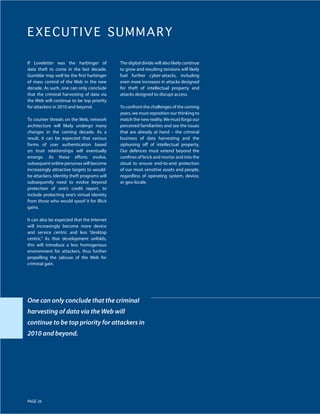 E X E C UTIVE SUMMARY

If Loveletter was the harbinger of           The digital divide will also likely continue
data theft to come in the last decade,       to grow and resulting tensions will likely
Gumblar may well be the first harbinger      fuel further cyber-attacks, including
of mass control of the Web in the new        even more increases in attacks designed
decade. As such, one can only conclude       for theft of intellectual property and
that the criminal harvesting of data via     attacks designed to disrupt access.
the Web will continue to be top priority
for attackers in 2010 and beyond.            To confront the challenges of the coming
                                             years, we must reposition our thinking to
To counter threats on the Web, network       match the new reality. We must forgo our
architecture will likely undergo many        perceived familiarities and see the issues
changes in the coming decade. As a           that are already at hand – the criminal
result, it can be expected that various      business of data harvesting and the
forms of user authentication based           siphoning off of intellectual property.
on trust relationships will eventually       Our defences must extend beyond the
emerge. As these efforts evolve,             confines of brick and mortar and into the
subsequent online personas will become       cloud to ensure end-to-end protection
increasingly attractive targets to would-    of our most sensitive assets and people,
be attackers. Identity theft programs will   regardless of operating system, device,
subsequently need to evolve beyond           or geo-locale.
protection of one’s credit report, to
include protecting one’s virtual identity
from those who would spoof it for illicit
gains.

It can also be expected that the Internet
will increasingly become more device
and service centric and less “desktop
centric.” As that development unfolds,
this will introduce a less homogenous
environment for attackers, thus further
propelling the (ab)use of the Web for
criminal gain.




One can only conclude that the criminal
harvesting of data via the Web will
continue to be top priority for attackers in
2010 and beyond.




PAGE 26
 