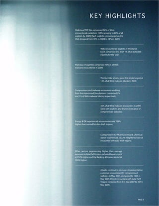 KEY HIGHLIGHT S
Malicious PDF files comprised 56% of Web-
encountered exploits in 1Q09, growing to 80% of all
exploits by 4Q09; Flash exploits encountered via the
Web dropped from 40% in 1Q09 to 18% in 4Q09;



                           Web-encountered exploits in Word and
                           Excel comprised less than 1% of all detected
                           exploits for the year;



Malicious image files comprised 10% of all Web
malware encountered in 2009;



                           The Gumblar attacks were the single largest at
                           14% of all Web malware blocks in 2009;



Compromises and malware encounters resulting
from the Asprox and Zeus botnets comprised 2%
and 1% of Web malware blocks, respectively;



                           45% of all Web malware encounters in 2009
                           were with exploits and iframes indicative of
                           compromised websites;



Energy & Oil experienced an encounter rate 356%
higher than normal for data theft trojans;



                           Companies in the Pharmaceutical & Chemical
                           sector experienced a 322% heightened rate of
                           encounter with data theft trojans;



Other sectors experiencing higher than average
exposure to data theft trojans included Government
at 252% higher and the Banking & Finance sector at
204% higher;



                           Attacks continue to increase. A representative
                           customer encountered 77 compromised
                           websites in May 2007, compared to 1024 in
                           May 2009. Direct encounters with data theft
                           Trojans increased from 0 in May 2007 to 307 in
                           May 2009.




                                                                    PAGE 3
 