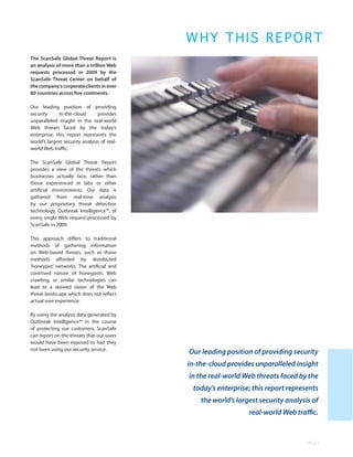 WHY THIS REPO R T
The ScanSafe Global Threat Report is
an analysis of more than a trillion Web
requests processed in 2009 by the
ScanSafe Threat Center on behalf of
the company’s corporate clients in over
80 countries across five continents.

Our leading position of providing
security     in-the-cloud       provides
unparalleled insight in the real-world
Web threats faced by the today’s
enterprise; this report represents the
world’s largest security analysis of real-
world Web traffic.

The ScanSafe Global Threat Report
provides a view of the threats which
businesses actually face, rather than
those experienced in labs or other
artificial environments. Our data is
gathered from real-time analysis
by our proprietary threat detection
technology, Outbreak Intelligence™, of
every single Web request processed by
ScanSafe in 2009.

This approach differs to traditional
methods of gathering information
on Web-based threats, such as those
methods afforded by distributed
‘honeypot’ networks. The artificial and
contrived nature of honeypots, Web
crawling, or similar technologies can
lead to a skewed vision of the Web
threat landscape which does not reflect
actual user experience.

By using the analysis data generated by
Outbreak Intelligence™ in the course
of protecting our customers, ScanSafe
can report on the threats that our users
would have been exposed to had they
not been using our security service.
                                             Our leading position of providing security
                                             in-the-cloud provides unparalleled insight
                                             in the real-world Web threats faced by the
                                              today’s enterprise; this report represents
                                                 the world’s largest security analysis of
                                                                 real-world Web traffic.


                                                                                    PAGE 5
 