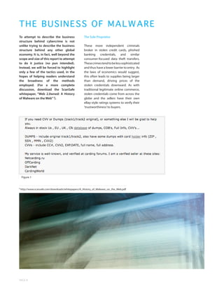 TH E B USINESS OF MALWARE
To attempt to describe the business                 The Sole Proprietor
structure behind cybercrime is not
unlike trying to describe the business              These more independent criminals
structure behind any other global                   broker in stolen credit cards, phished
economy. It is, in fact, well beyond the            banking credentials, and similar
scope and size of this report to attempt            consumer-focused data theft transfers.
to do it justice (no pun intended).                 These crimes tend to be less sophisticated
Instead, we will be forced to highlight             and thus have a lower barrier to entry. As
only a few of the tactics used, in the              the laws of economics would suggest,
hopes of helping readers understand                 this often leads to supplies being larger
the broadness of the methods                        than demand, driving prices of the
employed. (For a more complete                      stolen credentials downward. As with
discussion, download the ScanSafe                   traditional legitimate online commerce,
whitepaper, “Web 2.0wned: A History                 stolen credentials come from across the
of Malware on the Web” 3).                          globe and the sellers have their own
                                                    eBay-style ratings systems to verify their
                                                    ‘trustworthiness’ to buyers.




    Figure 1


3
    http://www.scansafe.com/downloads/whitepapers/A_History_of_Malware_on_the_Web.pdf




PAGE 8
 