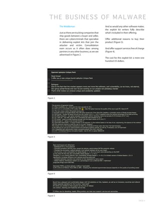 THE BUSINESS OF MALWA R E
           The Middleman                               And as would any other software maker,
                                                       the exploit kit writers fully describe
           Just as there are trucking companies that   what’s included in their offering.
           ship goods between a buyer and seller,
           there are cybercriminals that specialize    Offer additional reasons to buy their
           in delivering exploit kits that join the    product (Figure 3).
           attacker and victim. Consolidation
           even occurs as it often does among          And offer support services free of charge
           partners in any other business, as we see   (Figure 4).
           advertised in Figure 2.
                                                       The cost for this exploit kit: a mere one
                                                       hundred US dollars.




Figure 2




Figure 3




Figure 4




Figure 5

                                                                                          PAGE 9
 
