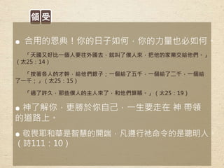 領 受
● 合用的恩典！你的日子如何，你的力量也必如何。
「天國又好比一個人要往外國去，就叫了僕人來，把他的家業交給他們。」
（太25：14）
「按著各人的才幹，給他們銀子；一個給了五千，一個給了二千，一個給
了一千；」（太25：15）
「過了許久，那些僕人的主人來了，和他們算賬。」（太25：19）
● 神了解你，更勝於你自己，一生要走在 神 帶領
的道路上。
● 敬畏耶和華是智慧的開端，凡遵行祂命令的是聰明人。
（詩111：10）
 