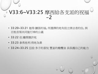 V33:6~V33:25 摩西給各支派的祝福
-2
• 33:20~33:21 迦得:擴張的福, 所選擇的地有設立律法者的份, 與
百姓首領共同施行神的公義
• 33:22 但:離開應許地
• 33:23 拿弗他利:得地為業
• 33:24~33:25 亞設:多子的喜悅 豐富的橄欖油 具保護自己的能力
 