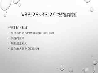 V33:26~33:29 祝福結語
呼應33:1~33:5
• 神是以色列人的盾牌 武器 居所 庇護
• 供應的源頭
• 幫助趕走敵人
• 踩在敵人背上 (高處:背)
 