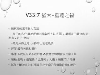 V33:7 猶大-垂聽之福
• 被祝福的王者猶大支派:
-長子的名分:屬地:約瑟 (瑪拿西 / 以法蓮) / 屬靈長子職分:祭司-
利未 , 君王-猶大
-最先分得土地, 分得的土地也最多
• 評價:最有美德和靈性
• 事件:1.說服兄弟不殺約瑟 2.代替便雅憫在埃及當人質
• 領袖:迦勒 / 俄陀聶 / 比薩列 / 大衛 / 所羅門 / 耶穌
• 抓住不斷被宣告的祝福 付出生命的代價換取神的應許
 