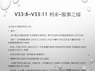 V33:8~V33:11 利未-服事之福
立志敗中求勝的利未支派
• 事件:
-敗-聯合西緬用詭詐手段屠殺示劍居民, 雅各咒詛利未西緬後裔散居以色列全地
-勝:1. 向神靠攏:摩西上西乃山 以色列人作金牛犢時 利未支派宣示屬耶和華-- >
把握機會讓神再次接納
利未, 代替以色列人頭生的兒子 2.放棄屬世產業 (神是他們的產業) 3.順服被分散在
各地業中的命令, 默默
的成為神的見證- 聖所服事/教導律法
• 關鍵性角色:散居各地發揮影響力防止腐敗
-所羅門後南北國分裂, 北國從第一任耶羅波安之後幾乎全拜偶像, 擁有利未支派的
南國雖有幾位君王被偶
 