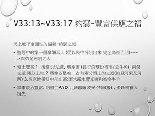V33:13~V33:17 約瑟-豐富供應之福
天上地下全面性的福氣-約瑟之派
• 聖經中的第一個拿細耳人 (從以民中分別出來 完全為神而活)---
>與弟兄迥別之人
• 領土豐富:1. 後裔:以法蓮, 瑪拿西 (長子的雙份祝福/公牛角)-兩個
支派 兩分土地 2.瑪拿西是唯一占有兩分領土的支派(約旦河東及河
西) 3.高原地帶及中部山區:雨水露水豐富適和畜牧牛羊
• 軍事政治豐富: 約書亞AND 北國耶羅波安 (有威嚴) , 撒瑪利雅人
祖先
 